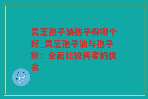 灵芝孢子油孢子粉哪个好_灵芝孢子油与孢子粉：全面比较两者的优劣