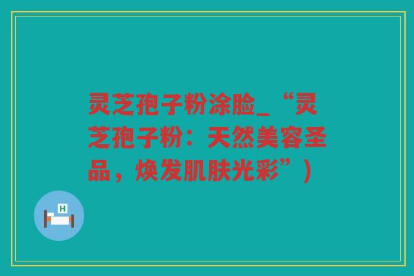 灵芝孢子粉涂脸_“灵芝孢子粉：天然美容圣品，焕发光彩”)