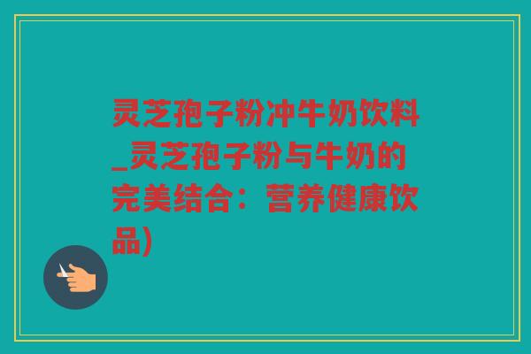 灵芝孢子粉冲牛奶饮料_灵芝孢子粉与牛奶的完美结合：营养健康饮品)