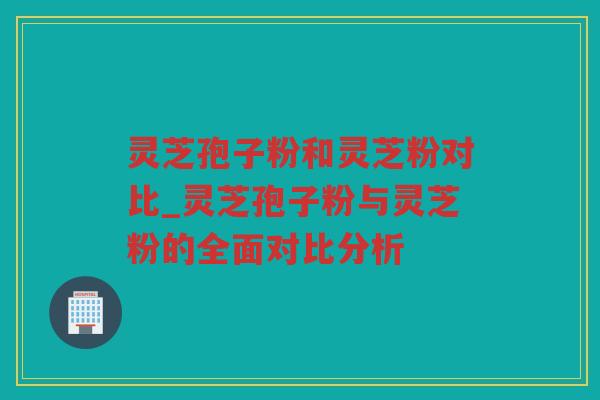 灵芝孢子粉和灵芝粉对比_灵芝孢子粉与灵芝粉的全面对比分析