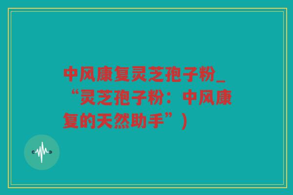 中风康复灵芝孢子粉_“灵芝孢子粉:中风康复的天然助手”) 中风康复灵芝孢子粉_“灵芝孢子粉:中风康复的天然助手”)