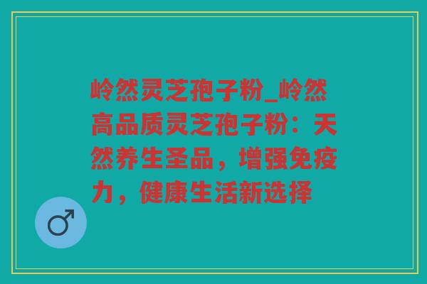 岭然灵芝孢子粉_岭然高品质灵芝孢子粉：天然养生圣品，增强免疫力，健康生活新选择