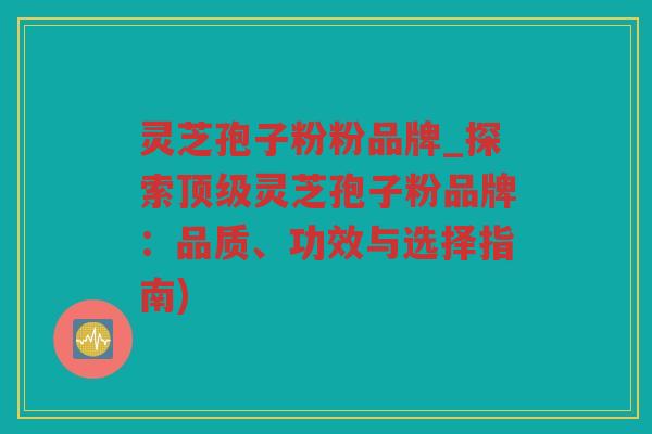 灵芝孢子粉粉品牌_探索灵芝孢子粉品牌：品质、功效与选择指南)