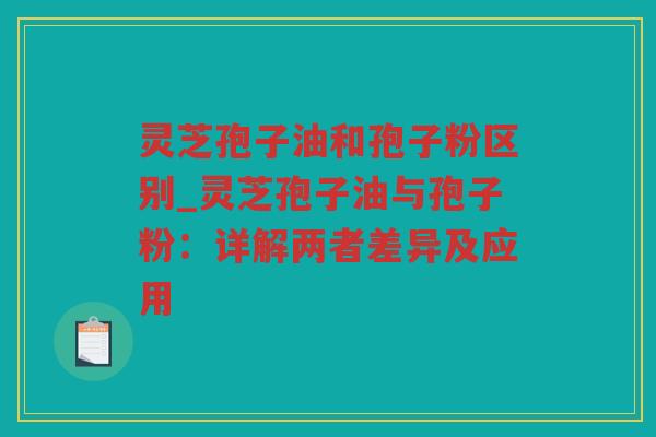 灵芝孢子油和孢子粉区别_灵芝孢子油与孢子粉：详解两者差异及应用