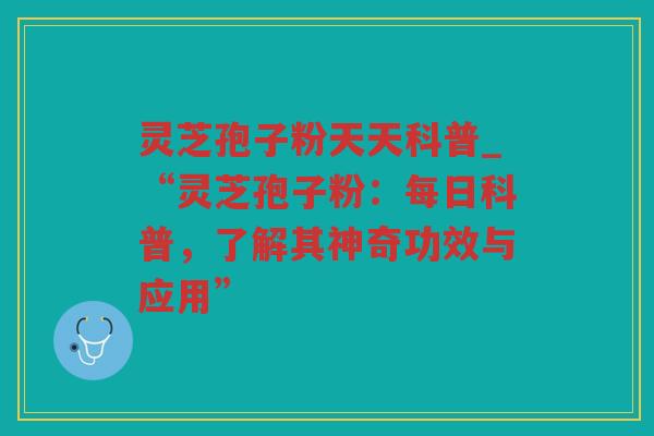 灵芝孢子粉天天科普_“灵芝孢子粉：每日科普，了解其神奇功效与应用”