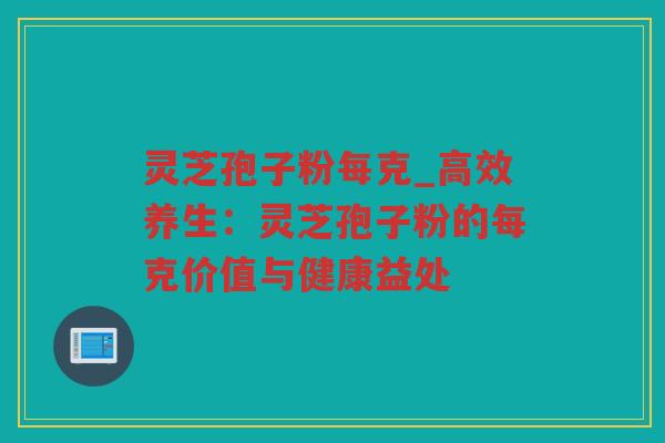 灵芝孢子粉每克_高效养生：灵芝孢子粉的每克价值与健康益处