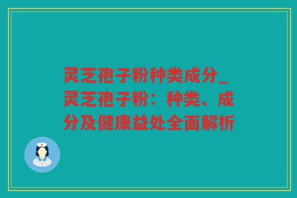 灵芝孢子粉种类成分_灵芝孢子粉：种类、成分及健康益处全面解析