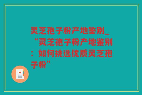 灵芝孢子粉产地鉴别_“灵芝孢子粉产地鉴别：如何挑选优质灵芝孢子粉”