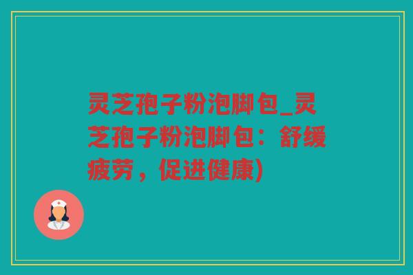 灵芝孢子粉泡脚包_灵芝孢子粉泡脚包:舒缓疲劳,促进健康) 灵芝孢子粉泡脚包_灵芝孢子粉泡脚包:舒缓疲劳,促进健康)