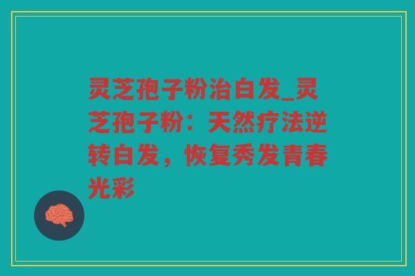 灵芝孢子粉白发_灵芝孢子粉：天然疗法逆转白发，恢复秀发青春光彩