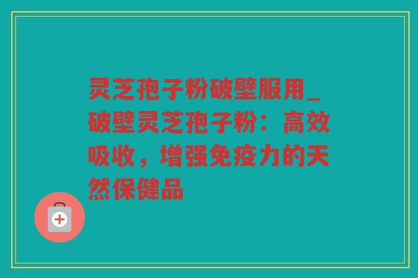 灵芝孢子粉破壁服用_破壁灵芝孢子粉：高效吸收，增强免疫力的天然保健品