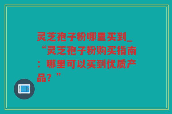 灵芝孢子粉哪里买到_“灵芝孢子粉购买指南：哪里可以买到优质产品？”