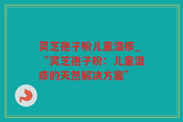 灵芝孢子粉儿童_“灵芝孢子粉:儿童的天然解决方案” 灵芝孢子粉儿童_“灵芝孢子粉:儿童的天然解决方案”