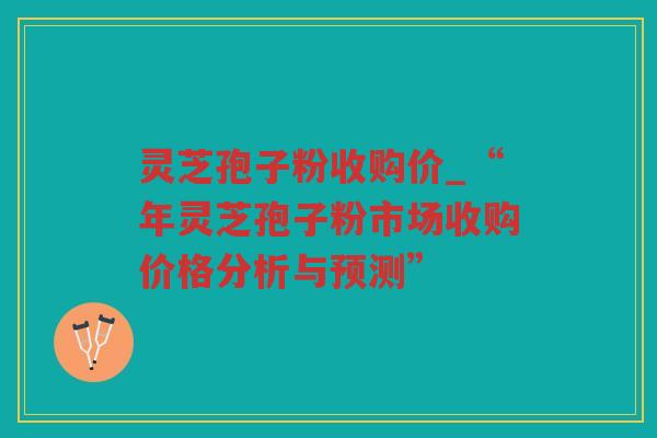 灵芝孢子粉收购价_“年灵芝孢子粉市场收购价格分析与预测”