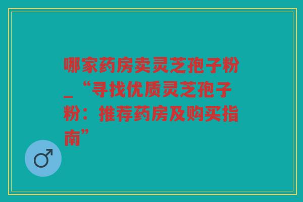 哪家药房卖灵芝孢子粉_“寻找优质灵芝孢子粉：推荐药房及购买指南”