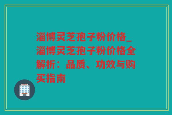 淄博灵芝孢子粉价格_淄博灵芝孢子粉价格全解析：品质、功效与购买指南