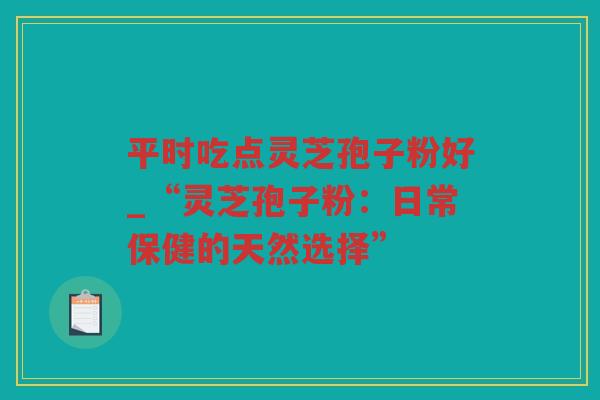 平时吃点灵芝孢子粉好_“灵芝孢子粉：日常保健的天然选择”