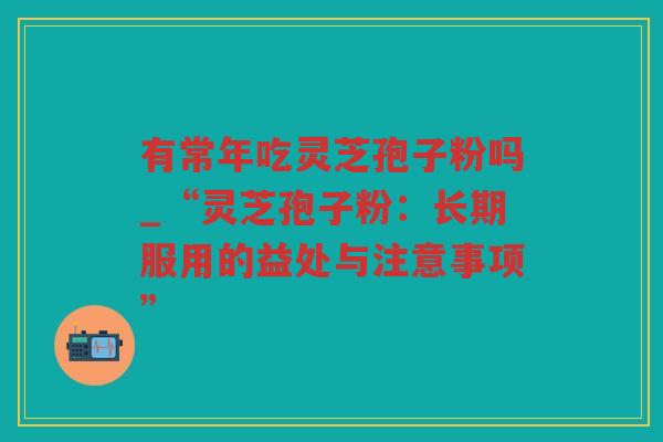 有常年吃灵芝孢子粉吗_“灵芝孢子粉:长期服用的益处与注意事项” 有常年吃灵芝孢子粉吗_“灵芝孢子粉:长期服用的益处与注意事项”