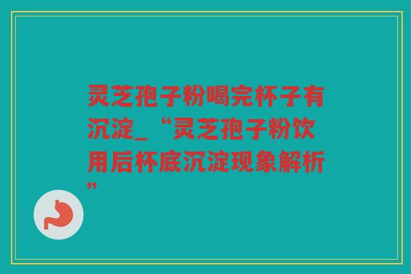 灵芝孢子粉喝完杯子有沉淀_“灵芝孢子粉饮用后杯底沉淀现象解析”