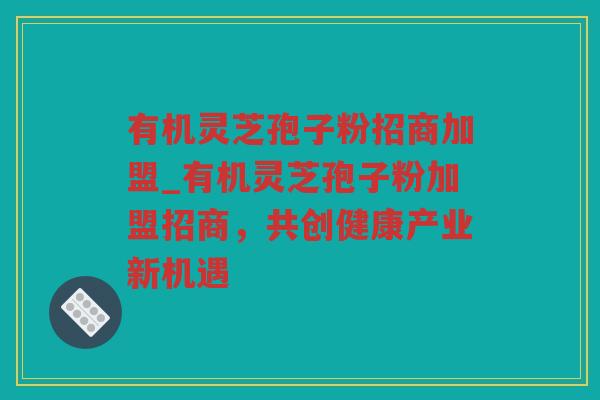有机灵芝孢子粉招商加盟_有机灵芝孢子粉加盟招商，共创健康产业新机遇
