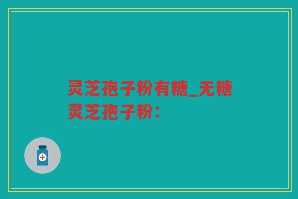 灵芝孢子粉有糖_无糖灵芝孢子粉: 灵芝孢子粉有糖_无糖灵芝孢子粉: