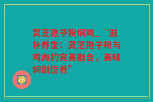 灵芝孢子粉焖鸡_“滋补养生：灵芝孢子粉与鸡肉的完美融合，美味焖制佳肴”