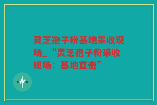 灵芝孢子粉基地采收现场_“灵芝孢子粉采收现场：基地直击”
