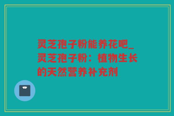 灵芝孢子粉能养花吧_灵芝孢子粉:植物生长的天然营养补充剂 灵芝孢子粉能养花吧_灵芝孢子粉:植物生长的天然营养补充剂
