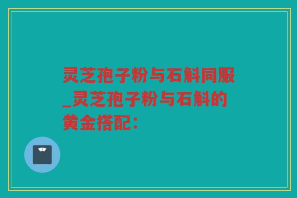 灵芝孢子粉与石斛同服_灵芝孢子粉与石斛的黄金搭配：