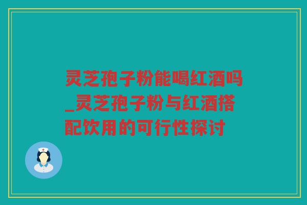 灵芝孢子粉能喝红酒吗_灵芝孢子粉与红酒搭配饮用的可行性探讨