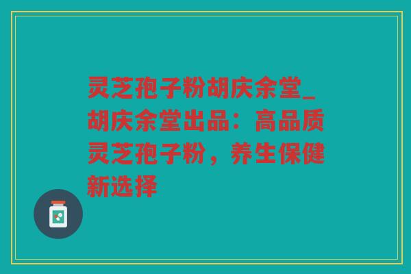 灵芝孢子粉胡庆余堂_胡庆余堂出品：高品质灵芝孢子粉，养生保健新选择