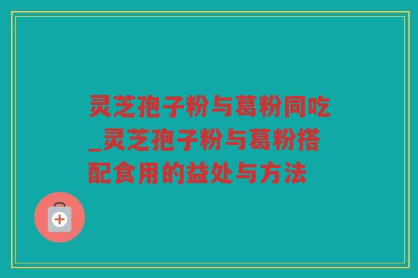 灵芝孢子粉与葛粉同吃_灵芝孢子粉与葛粉搭配食用的益处与方法