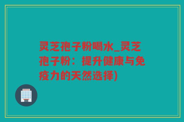 灵芝孢子粉喝水_灵芝孢子粉：提升健康与免疫力的天然选择)