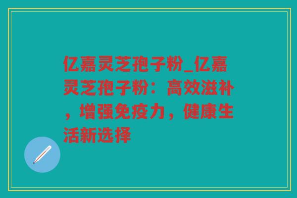 亿嘉灵芝孢子粉_亿嘉灵芝孢子粉：高效滋补，增强免疫力，健康生活新选择