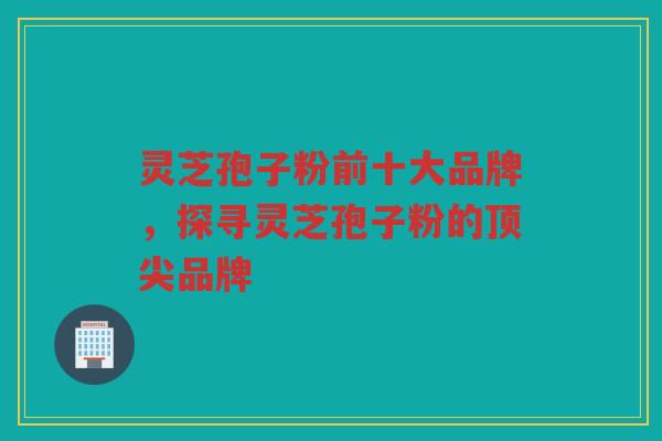 灵芝孢子粉前十大品牌，探寻灵芝孢子粉的品牌