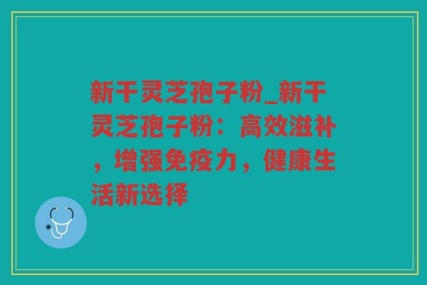 新干灵芝孢子粉_新干灵芝孢子粉：高效滋补，增强免疫力，健康生活新选择