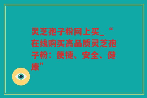 灵芝孢子粉网上买_“在线购买高品质灵芝孢子粉：便捷、安全、健康”