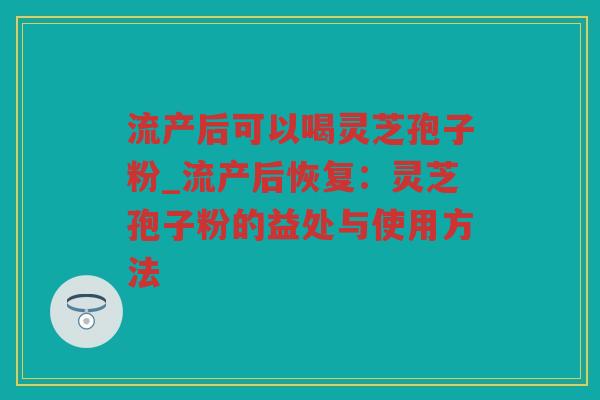 流产后可以喝灵芝孢子粉_流产后恢复：灵芝孢子粉的益处与使用方法