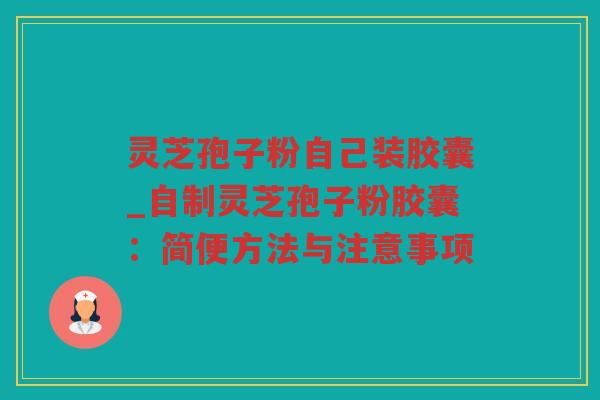 灵芝孢子粉自己装胶囊_自制灵芝孢子粉胶囊：简便方法与注意事项