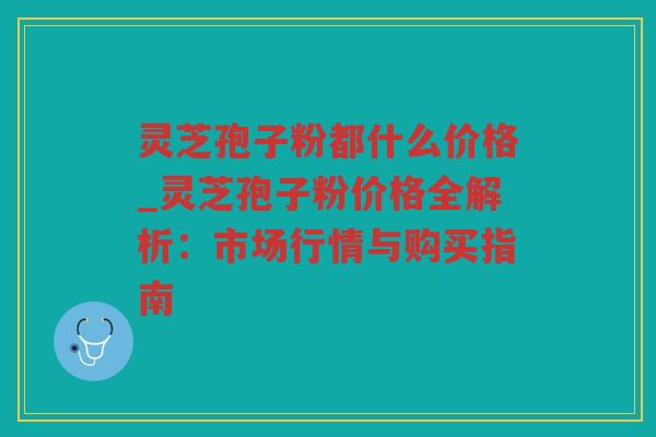 灵芝孢子粉都什么价格_灵芝孢子粉价格全解析:市场行情与购买指南 灵芝孢子粉都什么价格_灵芝孢子粉价格全解析:市场行情与购买指南