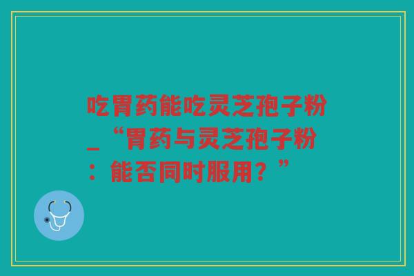 吃胃药能吃灵芝孢子粉_“胃药与灵芝孢子粉：能否同时服用？”