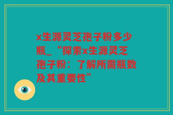 x生源灵芝孢子粉多少瓶_“探索x生源灵芝孢子粉:了解所需瓶数及其重要性” x生源灵芝孢子粉多少瓶_“探索x生源灵芝孢子粉:了解所需瓶数及其重要性”