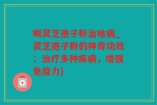 喝灵芝孢子粉啥_灵芝孢子粉的神奇功效：多种，增强免疫力)