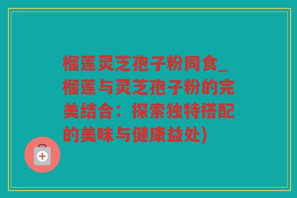 榴莲灵芝孢子粉同食_榴莲与灵芝孢子粉的完美结合：探索独特搭配的美味与健康益处)