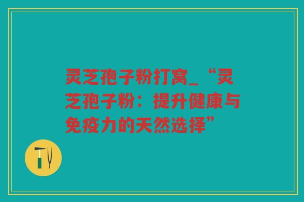 灵芝孢子粉打窝_“灵芝孢子粉：提升健康与免疫力的天然选择”