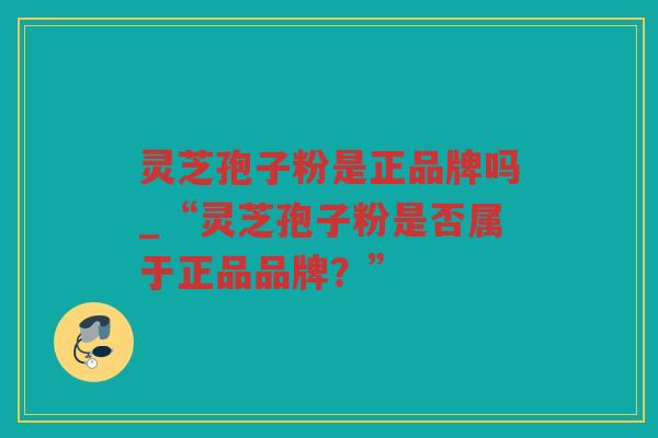 灵芝孢子粉是正品牌吗_“灵芝孢子粉是否属于正品品牌?” 灵芝孢子粉是正品牌吗_“灵芝孢子粉是否属于正品品牌?”
