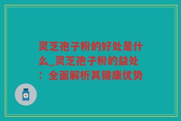 灵芝孢子粉的好处是什么_灵芝孢子粉的益处:全面解析其健康优势 灵芝孢子粉的好处是什么_灵芝孢子粉的益处:全面解析其健康优势