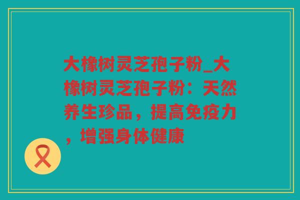 大橡树灵芝孢子粉_大橡树灵芝孢子粉：天然养生珍品，提高免疫力，增强身体健康