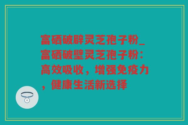 富硒破辟灵芝孢子粉_富硒破壁灵芝孢子粉：高效吸收，增强免疫力，健康生活新选择