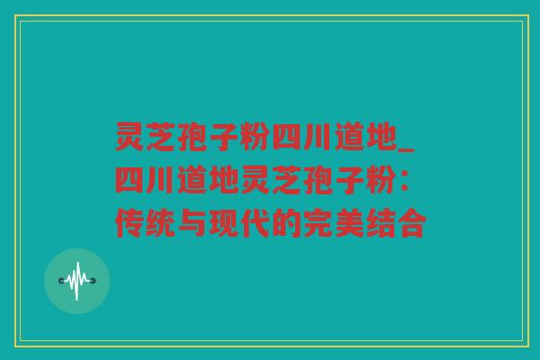 灵芝孢子粉四川道地_四川道地灵芝孢子粉：传统与现代的完美结合